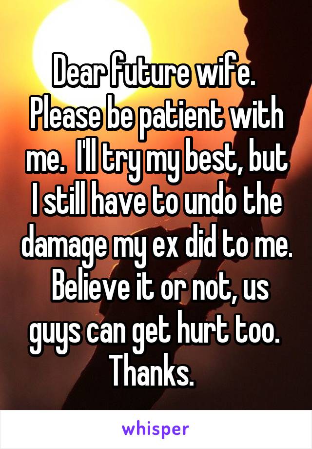 Dear future wife.  Please be patient with me.  I'll try my best, but I still have to undo the damage my ex did to me.  Believe it or not, us guys can get hurt too.  Thanks.  