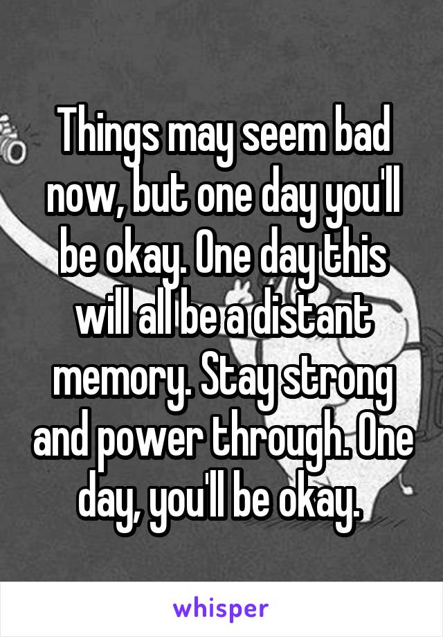 Things may seem bad now, but one day you'll be okay. One day this will all be a distant memory. Stay strong and power through. One day, you'll be okay. 