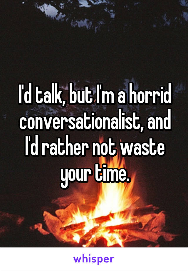 I'd talk, but I'm a horrid conversationalist, and I'd rather not waste your time.