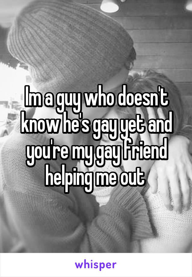 Im a guy who doesn't know he's gay yet and you're my gay friend helping me out 