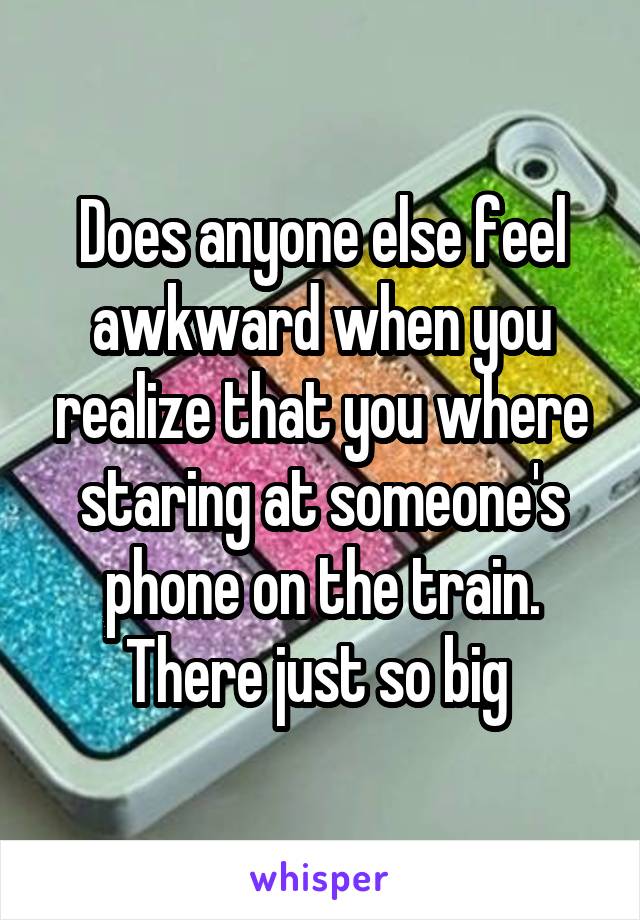 Does anyone else feel awkward when you realize that you where staring at someone's phone on the train. There just so big 