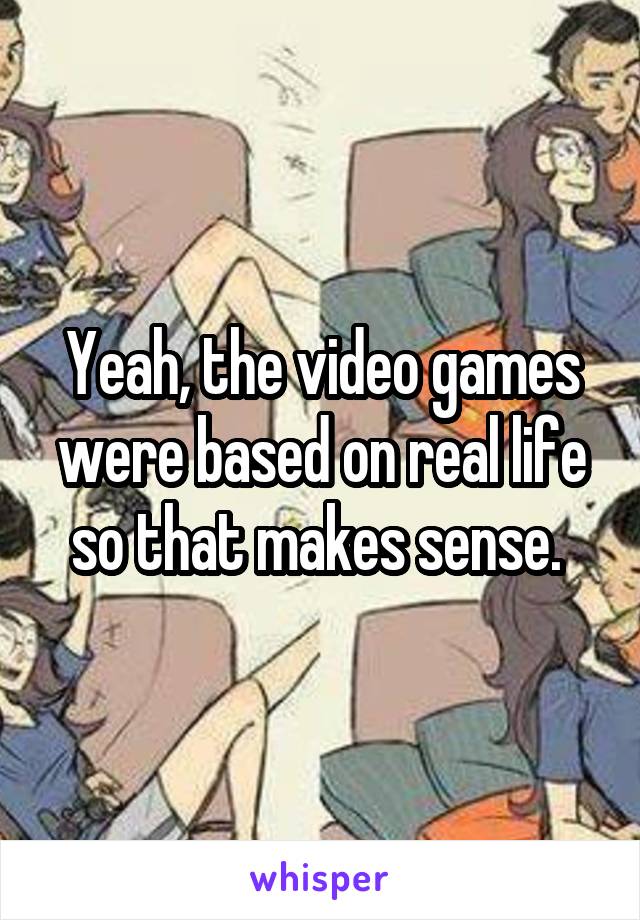 Yeah, the video games were based on real life so that makes sense. 