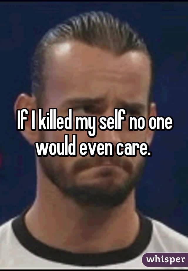 If I killed my self no one would even care. 