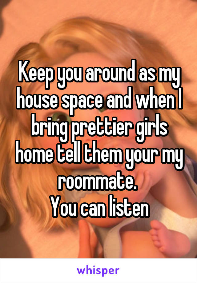 Keep you around as my house space and when I bring prettier girls home tell them your my roommate. 
You can listen