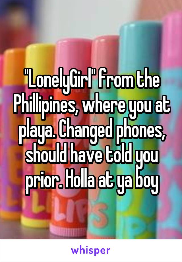 "LonelyGirl" from the Phillipines, where you at playa. Changed phones, should have told you prior. Holla at ya boy