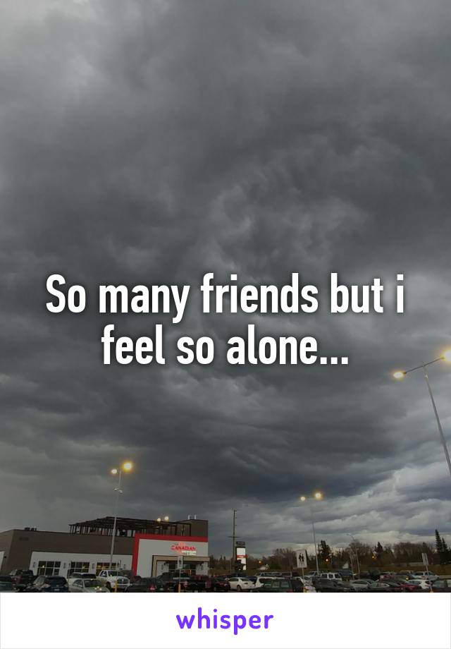 So many friends but i feel so alone...