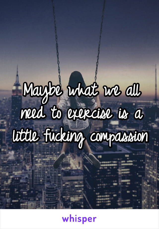 Maybe what we all need to exercise is a little fucking compassion.