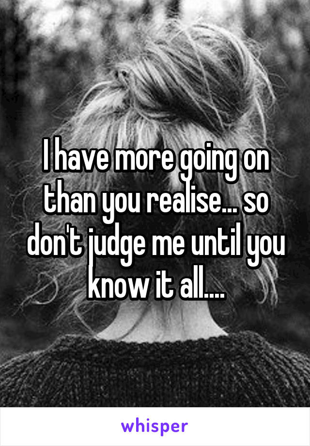 I have more going on than you realise... so don't judge me until you know it all....