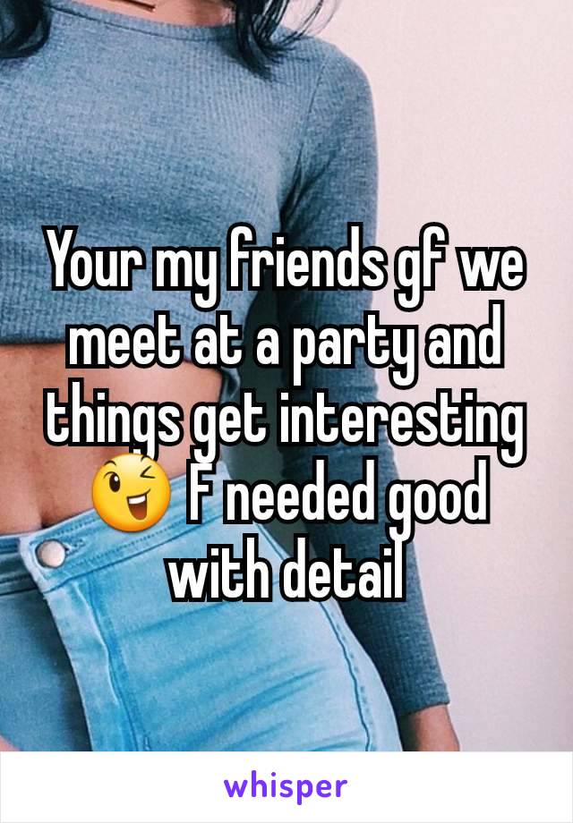 Your my friends gf we meet at a party and things get interesting 😉 F needed good with detail