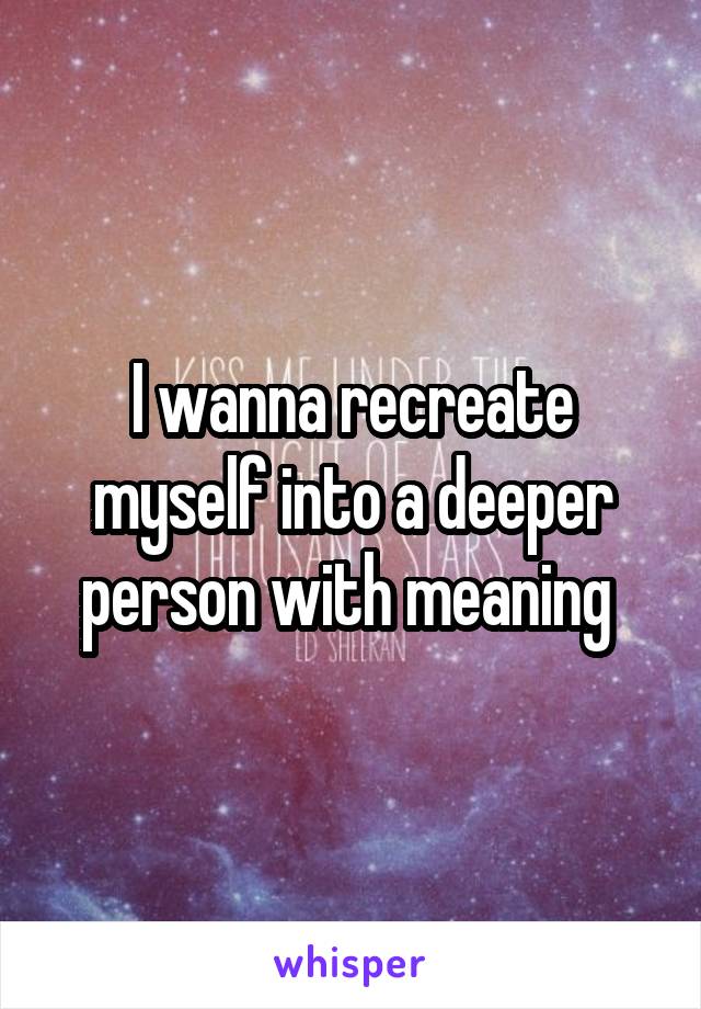 I wanna recreate myself into a deeper person with meaning 