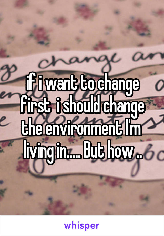 if i want to change first  i should change the environment I'm  living in..... But how ..