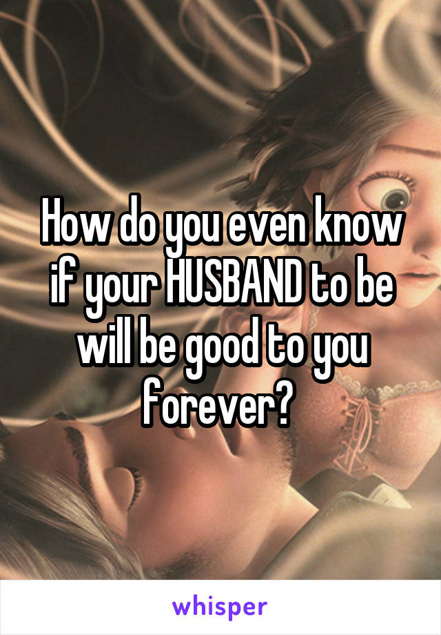 How do you even know if your HUSBAND to be will be good to you forever? 