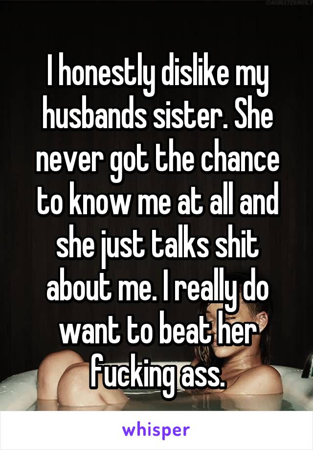 I honestly dislike my husbands sister. She never got the chance to know me at all and she just talks shit about me. I really do want to beat her fucking ass.