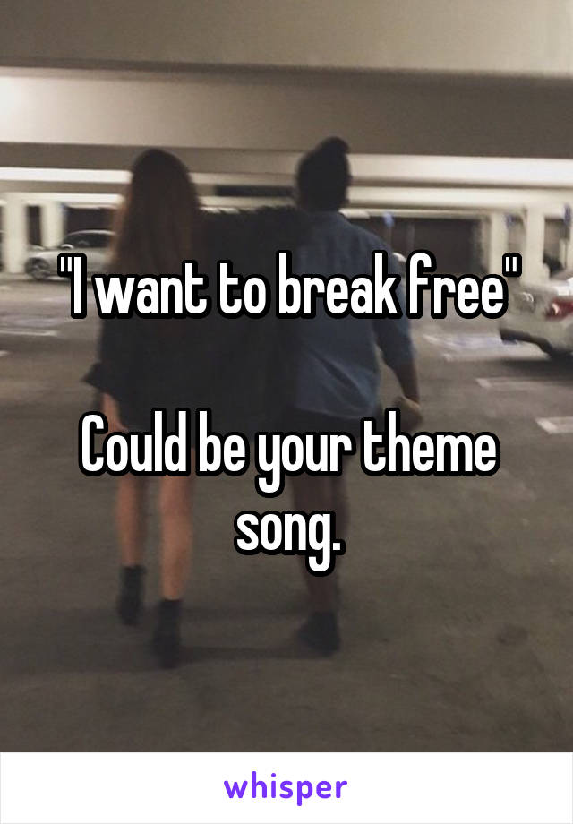 "I want to break free"

Could be your theme song.