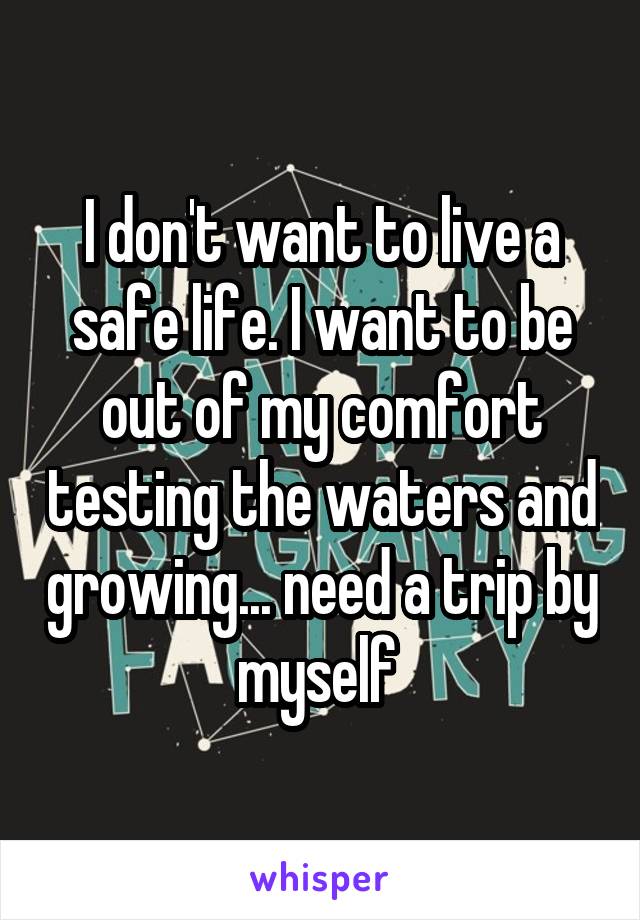 I don't want to live a safe life. I want to be out of my comfort testing the waters and growing... need a trip by myself 