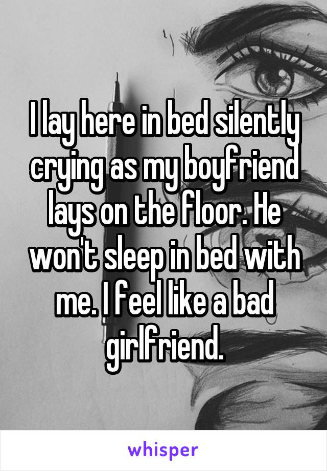 I lay here in bed silently crying as my boyfriend lays on the floor. He won't sleep in bed with me. I feel like a bad girlfriend.