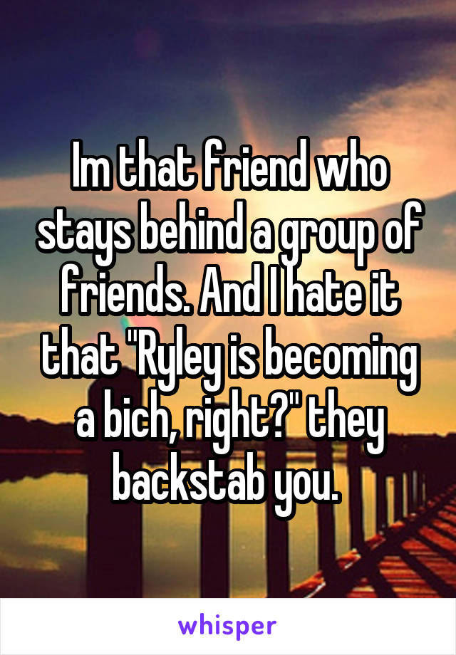 Im that friend who stays behind a group of friends. And I hate it that "Ryley is becoming a bich, right?" they backstab you. 