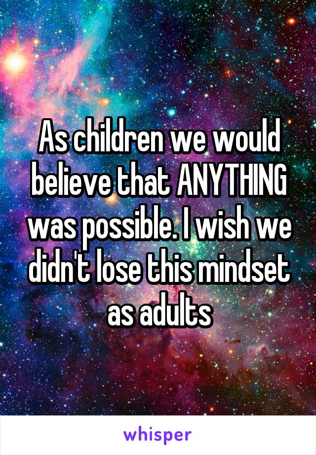 As children we would believe that ANYTHING was possible. I wish we didn't lose this mindset as adults