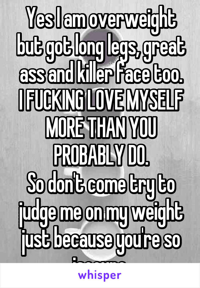 Yes I am overweight but got long legs, great ass and killer face too.
I FUCKING LOVE MYSELF
MORE THAN YOU PROBABLY DO.
So don't come try to judge me on my weight just because you're so isecure.