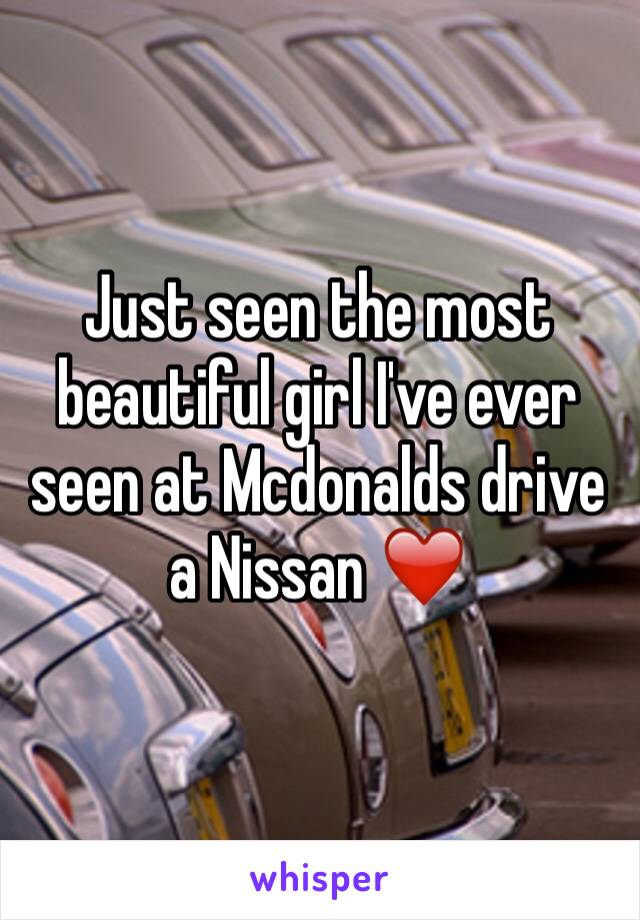 Just seen the most beautiful girl I've ever seen at Mcdonalds drive a Nissan ❤️