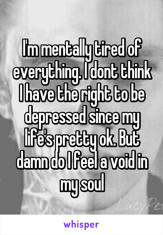 I'm mentally tired of everything. I dont think I have the right to be depressed since my life's pretty ok. But damn do I feel a void in my soul