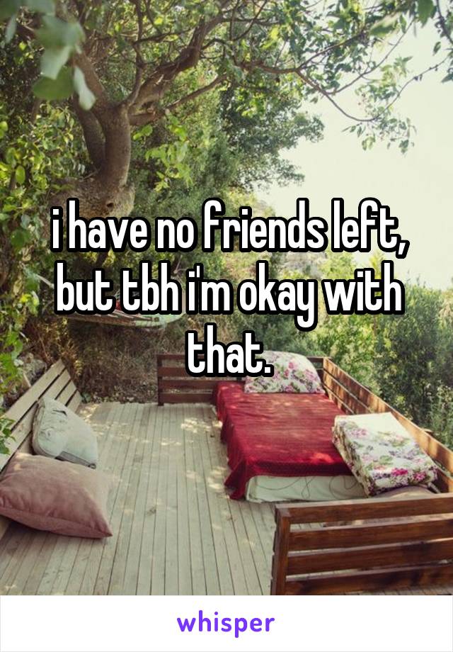 i have no friends left, but tbh i'm okay with that.
