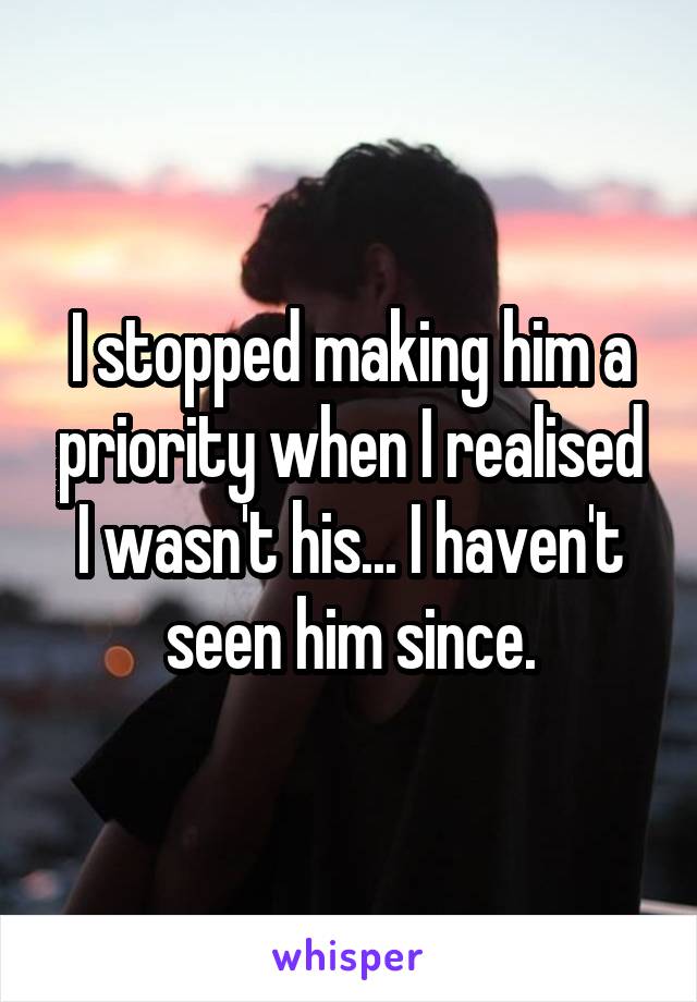 I stopped making him a priority when I realised I wasn't his... I haven't seen him since.