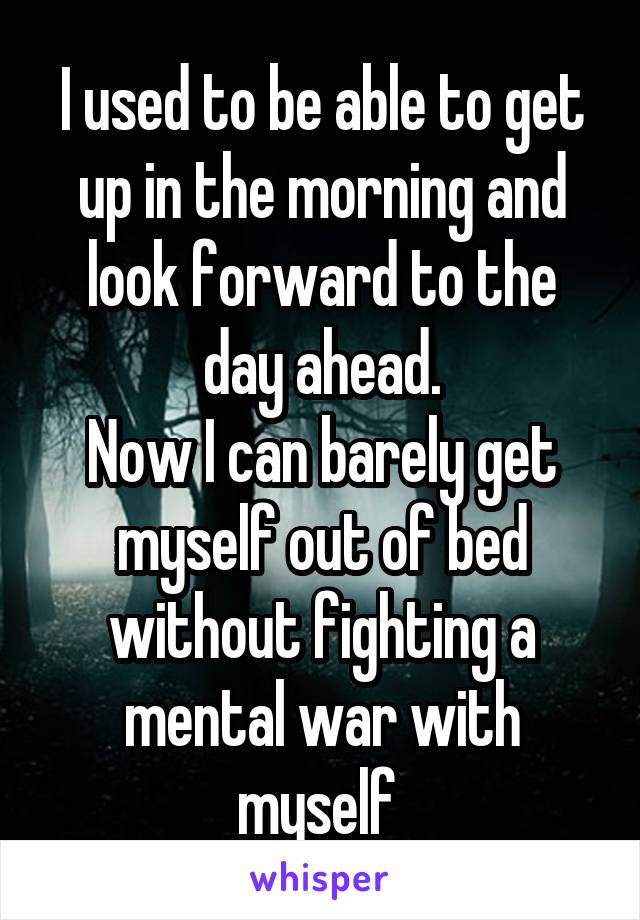 I used to be able to get up in the morning and look forward to the day ahead.
Now I can barely get myself out of bed without fighting a mental war with myself 