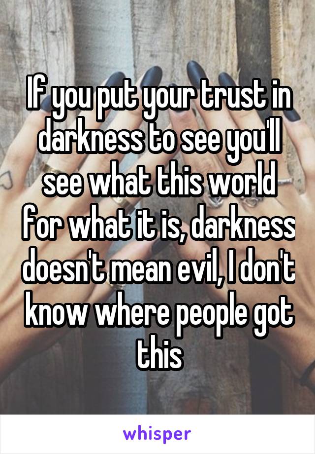 If you put your trust in darkness to see you'll see what this world for what it is, darkness doesn't mean evil, I don't know where people got this