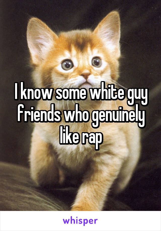 I know some white guy friends who genuinely like rap