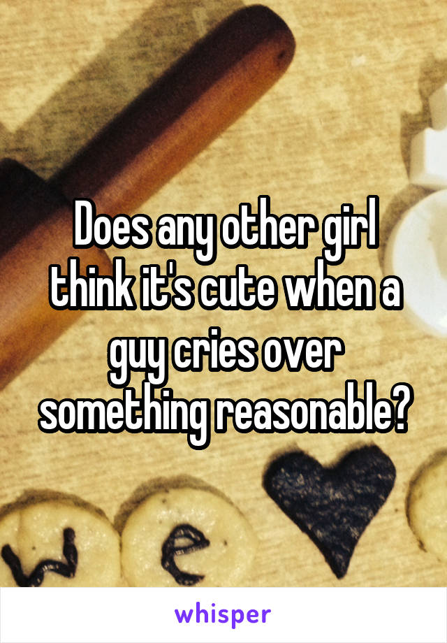 Does any other girl think it's cute when a guy cries over something reasonable?