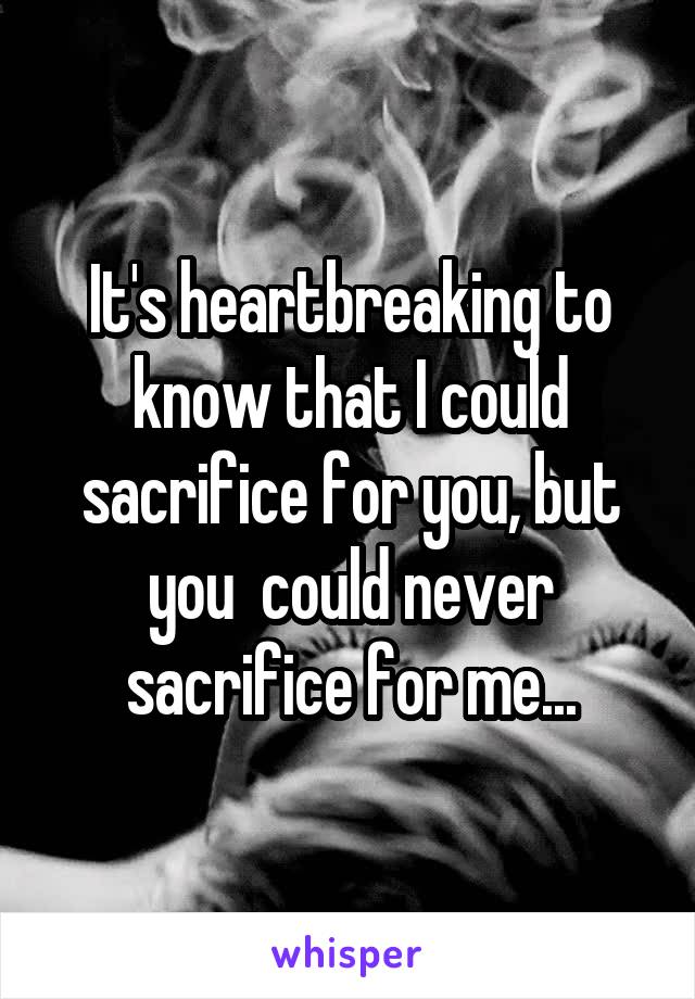 It's heartbreaking to know that I could sacrifice for you, but you  could never sacrifice for me...