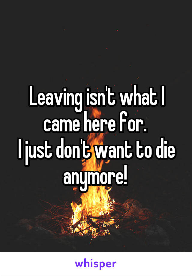 Leaving isn't what I came here for. 
I just don't want to die anymore! 