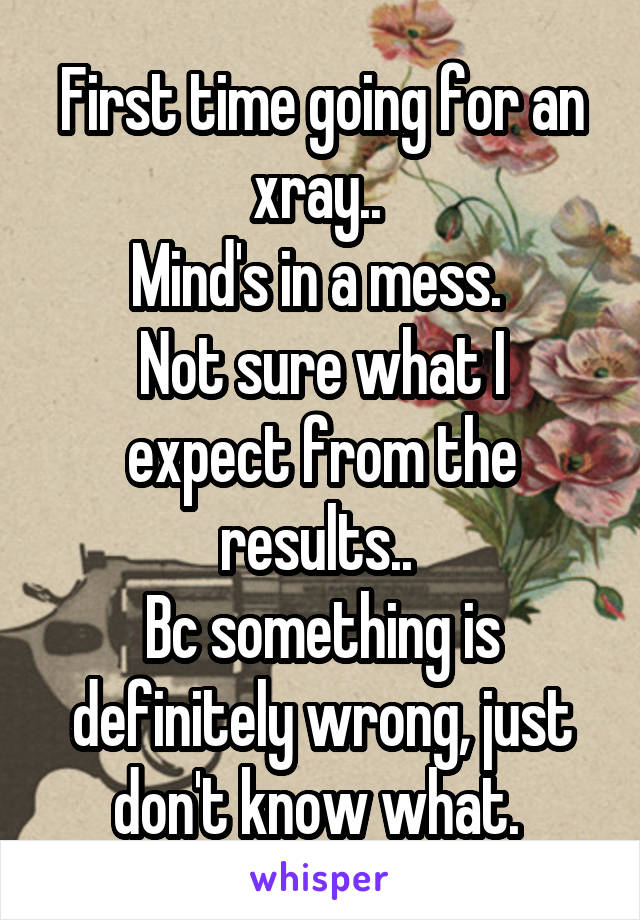 First time going for an xray.. 
Mind's in a mess. 
Not sure what I expect from the results.. 
Bc something is definitely wrong, just don't know what. 