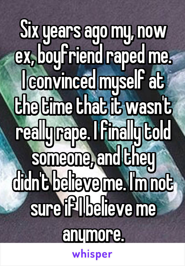 Six years ago my, now ex, boyfriend raped me. I convinced myself at the time that it wasn't really rape. I finally told someone, and they didn't believe me. I'm not sure if I believe me anymore.