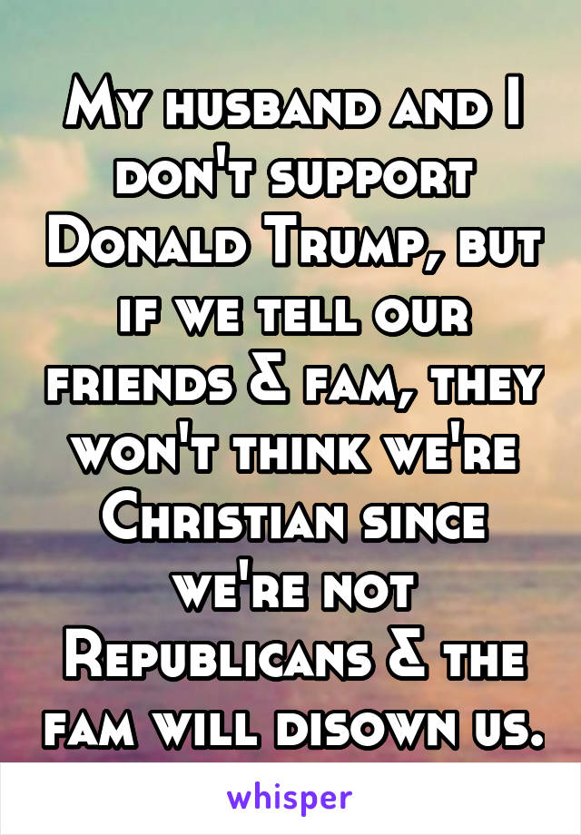 My husband and I don't support Donald Trump, but if we tell our friends & fam, they won't think we're Christian since we're not Republicans & the fam will disown us.