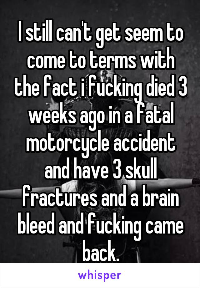 I still can't get seem to come to terms with the fact i fucking died 3 weeks ago in a fatal motorcycle accident and have 3 skull fractures and a brain bleed and fucking came back.