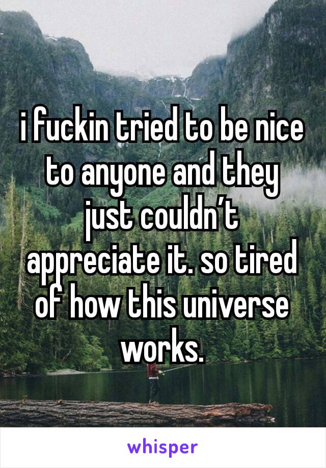 i fuckin tried to be nice to anyone and they just couldn’t appreciate it. so tired of how this universe works.