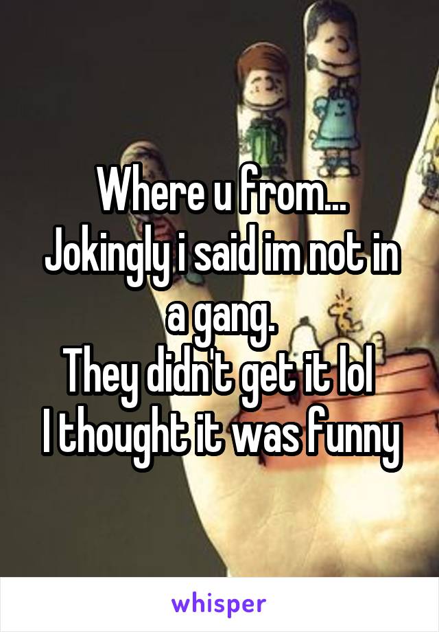 Where u from...
Jokingly i said im not in a gang.
They didn't get it lol 
I thought it was funny