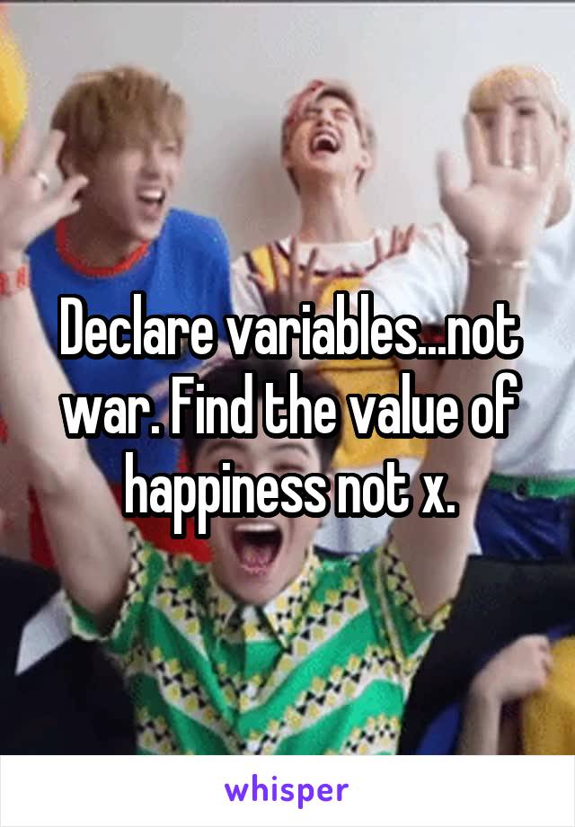 Declare variables...not war. Find the value of happiness not x.