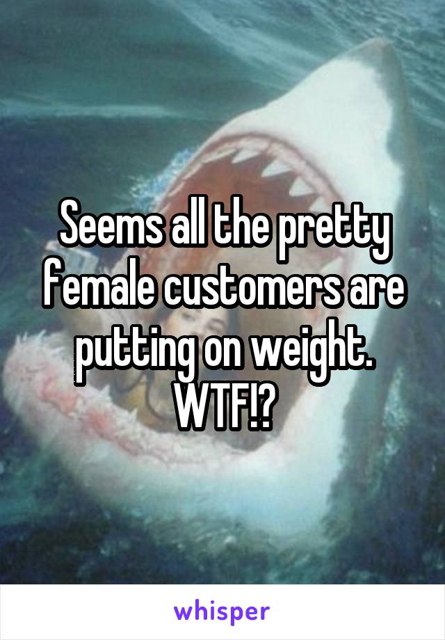 Seems all the pretty female customers are putting on weight. WTF!?