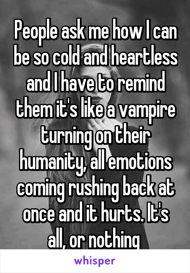 People ask me how I can be so cold and heartless and I have to remind them it's like a vampire turning on their humanity, all emotions coming rushing back at once and it hurts. It's all, or nothing 