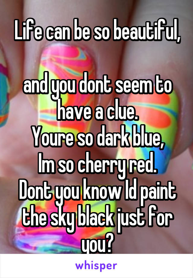 Life can be so beautiful, 
and you dont seem to have a clue.
Youre so dark blue,
Im so cherry red.
Dont you know Id paint the sky black just for you?