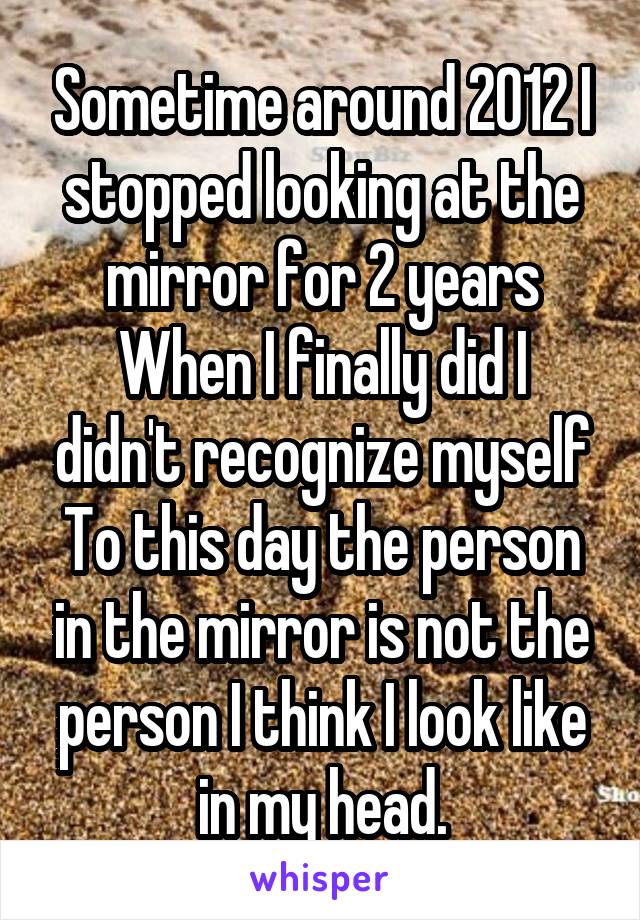 Sometime around 2012 I stopped looking at the mirror for 2 years
When I finally did I didn't recognize myself
To this day the person in the mirror is not the person I think I look like in my head.