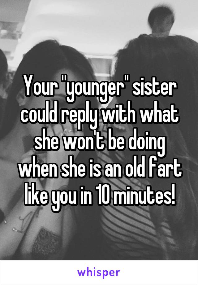Your "younger" sister could reply with what she won't be doing when she is an old fart like you in 10 minutes!
