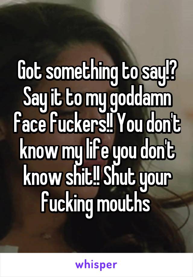 Got something to say!? Say it to my goddamn face fuckers!! You don't know my life you don't know shit!! Shut your fucking mouths 