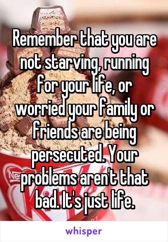 Remember that you are not starving, running for your life, or worried your family or friends are being persecuted. Your problems aren't that bad. It's just life.