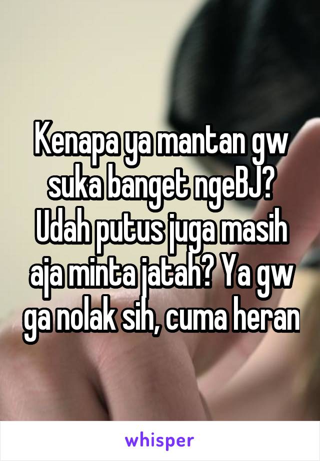 Kenapa ya mantan gw suka banget ngeBJ? Udah putus juga masih aja minta jatah? Ya gw ga nolak sih, cuma heran