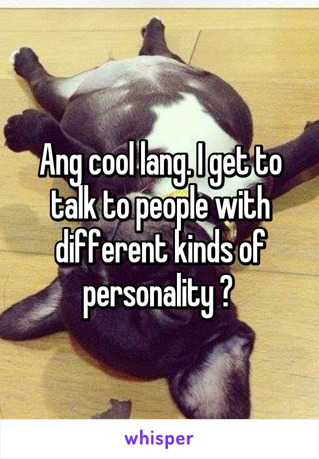 Ang cool lang. I get to talk to people with different kinds of personality ❤ 