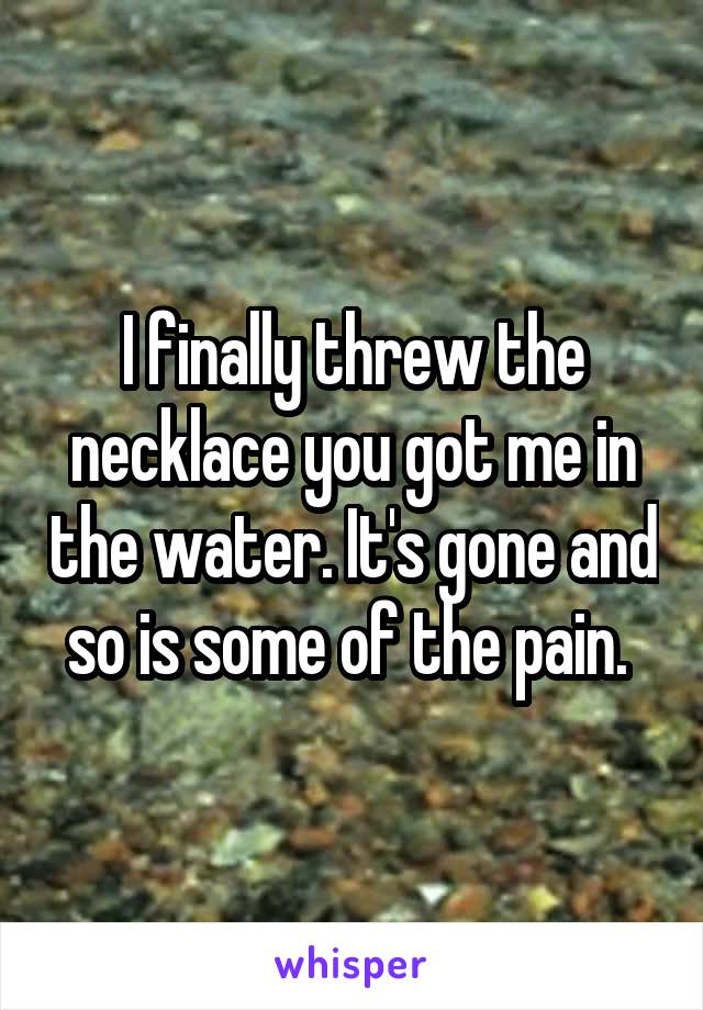 I finally threw the necklace you got me in the water. It's gone and so is some of the pain. 